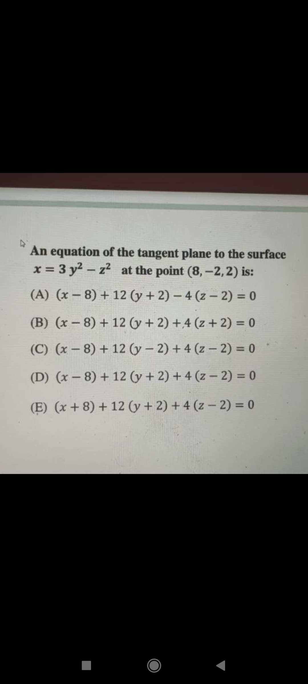 An equation of the tangent plane to the surface
x = 3 y2 - z2 at the point (8, -2, 2) is:
%3D
|
(A) (x - 8) + 12 (y + 2) – 4 (z – 2) = 0
(B) (x - 8) + 12 (y+ 2) +4 (z + 2) = 0
(C) (x – 8) + 12 (y - 2) + 4 (z – 2) = 0
(D) (x – 8) + 12 (y + 2) + 4 (z - 2) = 0
(E) (x + 8) + 12 (y + 2) + 4 (z – 2) = 0
