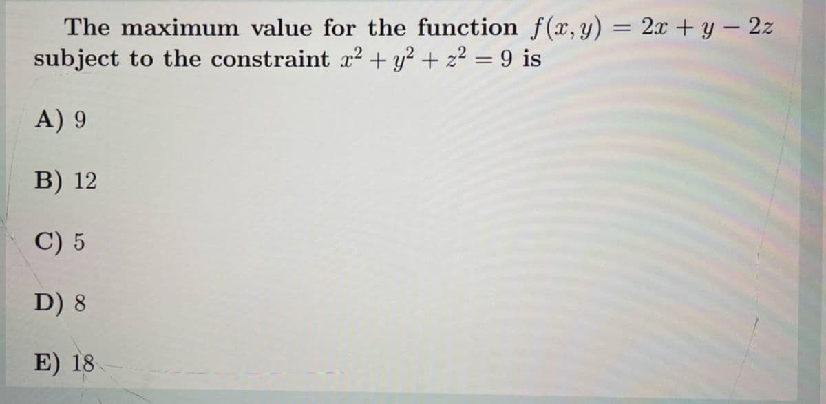 The maximum value for the function f(x, y) = 2x + y– 2z
subject to the constraint x² + y² + z² = 9 is
%3D
A) 9
B) 12
C) 5
D) 8
E) 18
