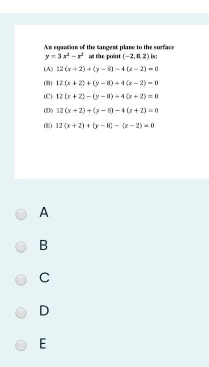 An equation of the tangent plane to the surface
y = 3 x2 - z? at the point (-2,8,2) is:
(A) 12 (x + 2) + (y - 8) – 4 (z – 2) = 0
(B) 12 (x + 2) + (y - 8) + 4 (z – 2) = 0
(C) 12 (x + 2) – (y- 8) + 4 (z + 2) = 0
(D) 12 (x + 2) + (y- 8) – 4 (z + 2) = 0
(E) 12 (x + 2) + (y – 8) – (z – 2) = 0
A
В
C
D
E
