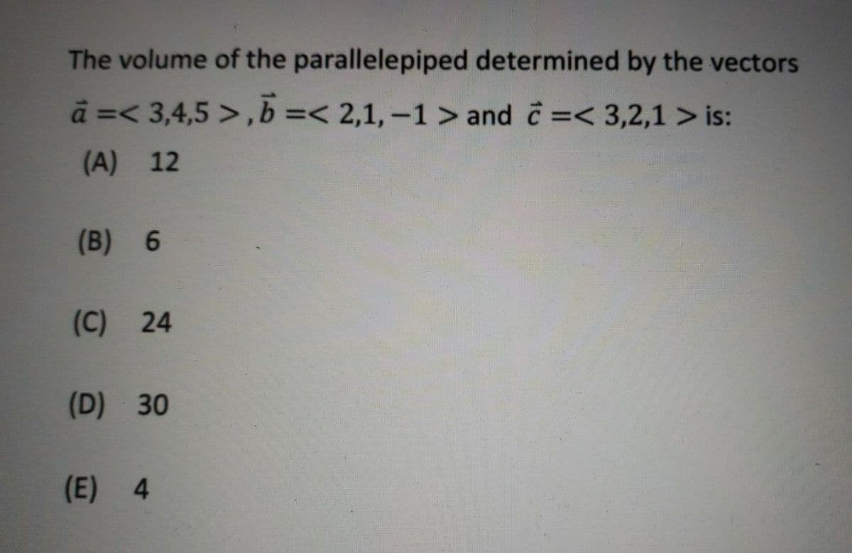 The volume of the parallelepiped determined by the vectors
à =< 3,4,5 >, b=< 2,1,-1 > and =< 3,2,1 > is:
(A) 12
(B) 6
(C) 24
(D) 30
(E) 4
