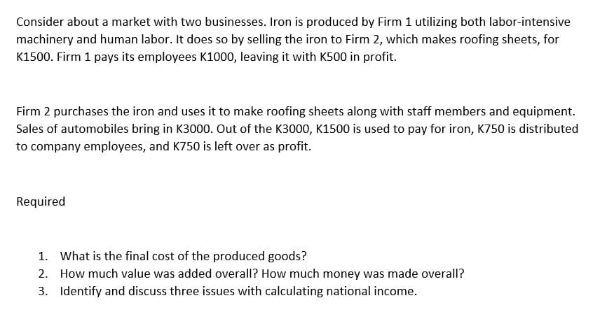 Consider about a market with two businesses. Iron is produced by Firm 1 utilizing both labor-intensive
machinery and human labor. It does so by selling the iron to Firm 2, which makes roofing sheets, for
K1500. Firm 1 pays its employees K1000, leaving it with K500 in profit.
Firm 2 purchases the iron and uses it to make roofing sheets along with staff members and equipment.
Sales of automobiles bring in K3000. Out of the K3000, K1500 is used to pay for iron, K750 is distributed
to company employees, and K750 is left over as profit.
Required
1.
2.
3. Identify and discuss three issues with calculating national income.
What is the final cost of the produced goods?
How much value was added overall? How much money was made overall?