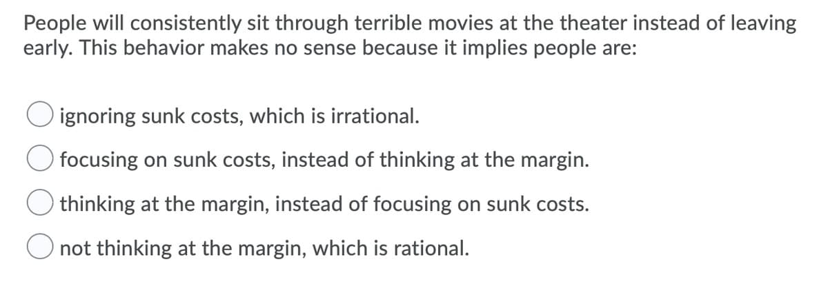People will consistently sit through terrible movies at the theater instead of leaving
early. This behavior makes no sense because it implies people are:
O ignoring sunk costs, which is irrational.
focusing on sunk costs, instead of thinking at the margin.
thinking at the margin, instead of focusing on sunk costs.
not thinking at the margin, which is rational.