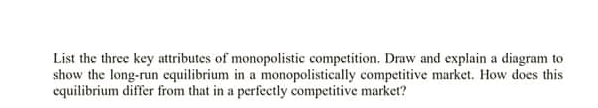 List the three key attributes of monopolistic competition. Draw and explain a diagram to
show the long-run equilibrium in a monopolistically competitive market. How does this
equilibrium differ from that in a perfectly competitive market?
