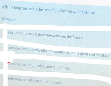 A firm's long run cost is the cost of production when the firm
Select one
calculates its cost at least one year into the future
Luses the economically ethicient quantities for its plant and its labor
an vary the amount of output it produces
adds together all of its short run costs
