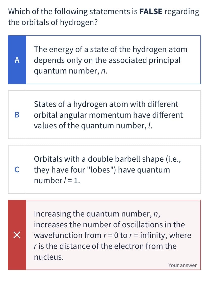 Which of the following statements is FALSE regarding
the orbitals of hydrogen?
The energy of a state of the hydrogen atom
depends only on the associated principal
quantum number, n.
A
States of a hydrogen atom with different
orbital angular momentum have different
values of the quantum number, I.
В
Orbitals with a double barbell shape (i.e.,
they have four "lobes") have quantum
C
number l= 1.
Increasing the quantum number, n,
increases the number of oscillations in the
wavefunction from r= 0 to r= infinity, where
ris the distance of the electron from the
%3D
nucleus.
Your answer
