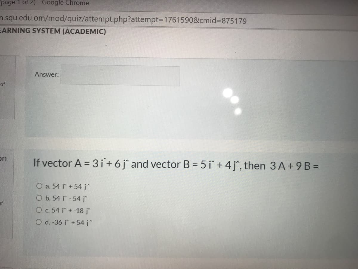 page 1 of 2) - Google Chrome
n.squ.edu.om/mod/quiz/attempt.php?attempt=D1761590&cmid%3D875179
EARNING SYSTEM (ACADEMIC)
Answer:
of
on
If vector A = 3 i+ 6j° and vector B = 5 i + 4 j^, then 3 A+9 B =
O a. 54 i +54 j^
O b. 54 i -54 j
Oc. 54 i +-18 j
O d. -36 i +54 j^
of
