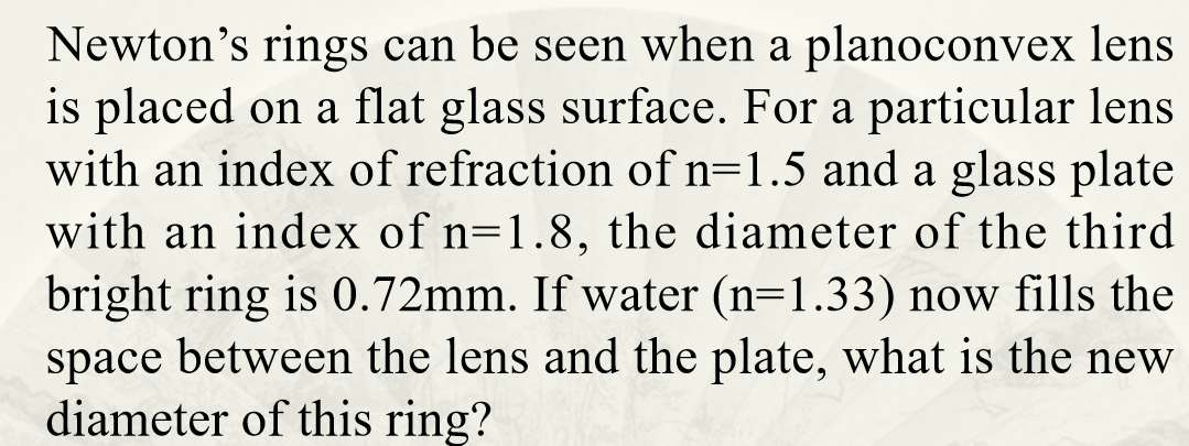 Newton's rings can be seen when a planoconvex lens
is placed on a flat glass surface. For a particular lens
with an index of refraction of n=1.5 and a glass plate
with an index of n=1.8, the diameter of the third
bright ring is 0.72mm. If water (n=1.33) now fills the
space between the lens and the plate, what is the new
diameter of this ring?
