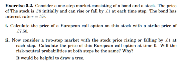 Exercise 5.2. Consider a one-step market consisting of a bond and a stock. The price
of The stock is £8 initially and can rise or fall by £1 at each time step. The bond has
interest rate r = 5%.
i. Calculate the price of a European call option on this stock with a strike price of
£7.50.
ii. Now consider a two-step market with the stock price rising or falling by £1 at
each step. Calculate the price of this European call option at time 0. Will the
risk-neutral probabilities at both steps be the same? Why?
It would be helpful to draw a tree.
