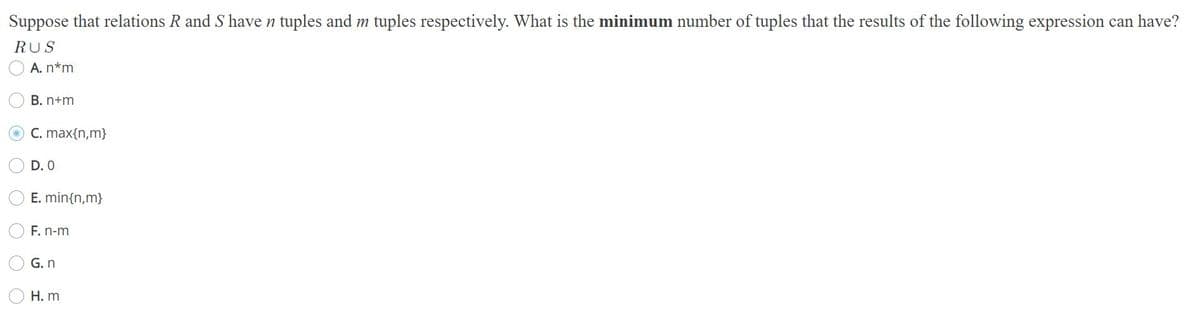 Suppose that relations R and S have n tuples and m tuples respectively. What is the minimum number of tuples that the results of the following expression can have?
RUS
A. n*m
B. n+m
C. max{n,m}
D. 0
E. min{n,m}
F. n-m
G. n
H. m
