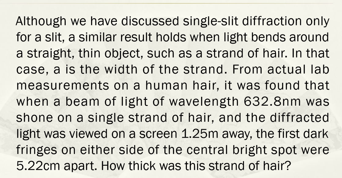 Although we have discussed single-slit diffraction only
for a slit, a similar result holds when light bends around
a straight, thin object, such as a strand of hair. In that
case, a is the width of the strand. From actual lab
measurements on a human hair, it was found that
when a beam of light of wavelength 632.8nm was
shone on a single strand of hair, and the diffracted
light was viewed on a screen 1.25m away, the first dark
fringes on either side of the central bright spot were
5.22cm apart. How thick was this strand of hair?
