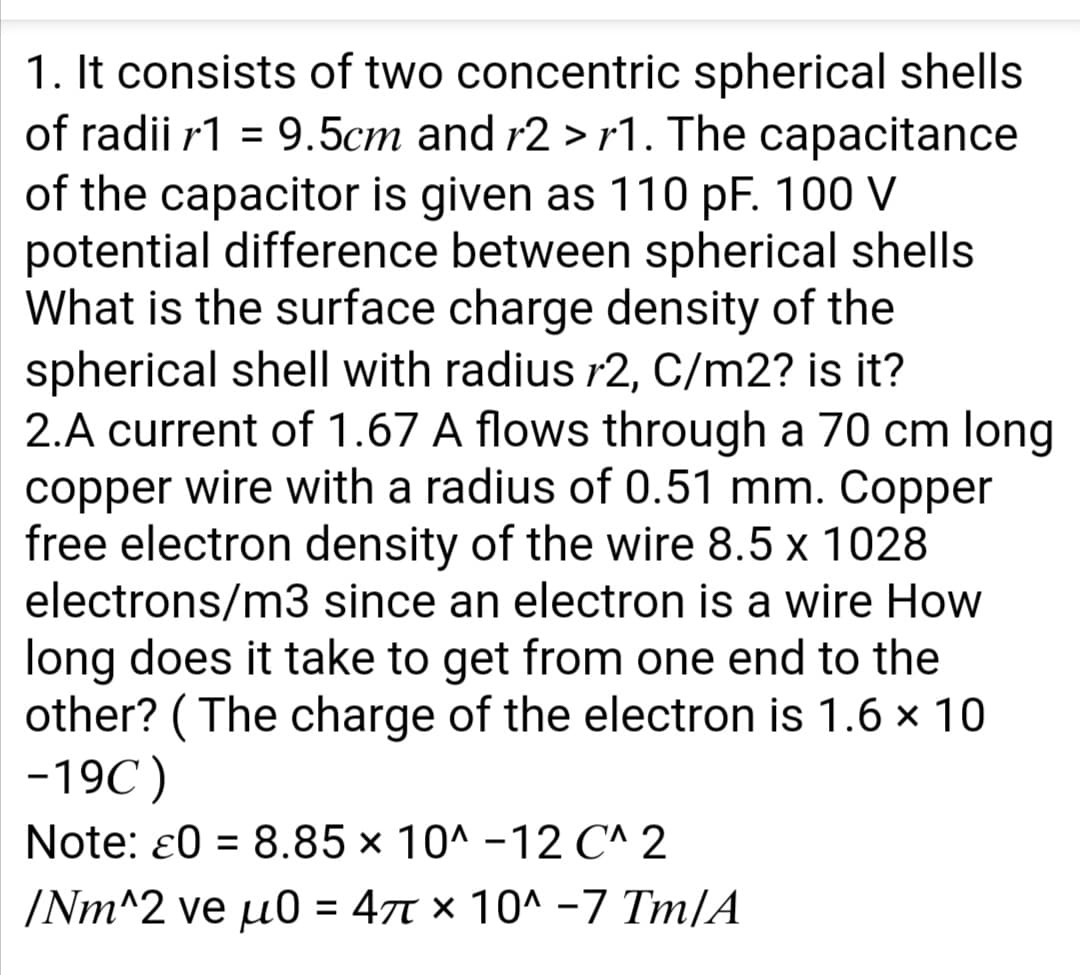 1. It consists of two concentric spherical shells
of radii r1 = 9.5cm and r2 > r1. The capacitance
of the capacitor is given as 110 pF. 100 V
potential difference between spherical shells
What is the surface charge density of the
spherical shell with radius r2, C/m2? is it?
2.A current of 1.67 A flows through a 70 cm long
copper wire with a radius of 0.51 mm. Copper
free electron density of the wire 8.5 x 1028
electrons/m3 since an electron is a wire How
long does it take to get from one end to the
other? ( The charge of the electron is 1.6 x 10
-19C)
%3D
Note: ɛ0 = 8.85 × 10^ -12 C^ 2
%3D
/Nm^2 ve u0 = 47t × 10^ -7 Tm/A
