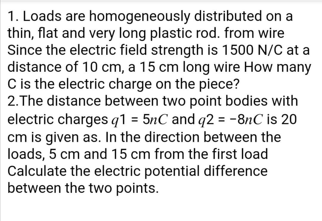 1. Loads are homogeneously distributed on a
thin, flat and very long plastic rod. from wire
Since the electric field strength is 1500 N/C at a
distance of 10 cm, a 15 cm long wire How many
C is the electric charge on the piece?
2.The distance between two point bodies with
electric charges q1 = 5nC and q2 = -8nC is 20
cm is given as. In the direction between the
loads, 5 cm and 15 cm from the first load
Calculate the electric potential difference
between the two points.
%3D
