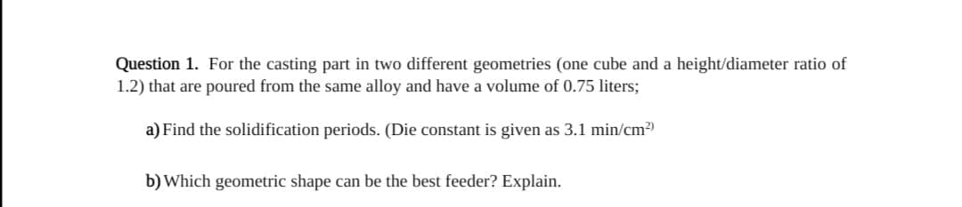 Question 1. For the casting part in two different geometries (one cube and a height/diameter ratio of
1.2) that are poured from the same alloy and have a volume of 0.75 liters;
a) Find the solidification periods. (Die constant is given as 3.1 min/cm2)
b) Which geometric shape can be the best feeder? Explain.
