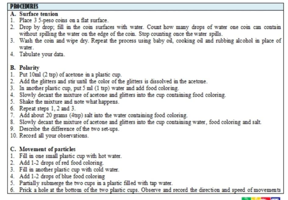 PROCEDURES
A. Surface tension
1. Place 3 5-peso coms on a flat surface.
2. Drop by drop; fill in the coin surfaces with water. Count how many drops of water one coim can contain
without spilling the water on the edge of the coin. Stop counting once the water spills.
3. Wash the coin and wipe dry. Repeat the process using baby oil, cooking oil and rubbing alcohol in place of
water.
4. Tabulate your data.
B. Polarity
1. Put 10ml (2 tsp) of acetone in a plastic cup.
2. Add the glitters and stir until the color of the glitters is dissolved in the acetone.
3. In another plastic cup, put 5 ml (1 tsp) water and add food coloring.
4. Slowly decant the mixture of acetone and glitters into the cup containing food coloring.
5. Shake the mixture and note what happens.
6. Repeat steps 1, 2 and 3.
7. Add about 20 grams (4tsp) salt into the water containing food coloring.
8. Slowly decant the mixture of acetone and glitters into the cup containing water, food coloring and salt.
9. Describe the difference of the two set-ups.
10. Record all your observations.
C. Movement of particles
1. Fill in one small plastic cup with hot water.
2. Add 1-2 drops of red food coloring.
3. Fill in another plastic cup with cold water.
4. Add 1-2 drops of blue food coloring
5. Partially submerge the two cups in a plastic fill ed with tap water.
| 6. Prick a hole at the bottom of the two plastic cups. Observe and record the direction and speed of movements
