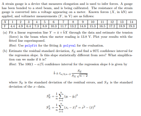 A strain gauge is a device that measures elongation and is used to infer forces. A gauge
has been bonded to a steel beam, and is being calibrated. The resistance of the strain
gauge is converted into a voltage appearing on a meter. Known forces (X, in kN) are
applied, and voltmeter measurements (Y, in V) are as follows:
X
6
7
8
9
10
1 2 3 4 5
11 12 13 14
Y 4.4 4.9 6.4 7.3 | 8.8 || 10.3 | 11.7 || 13.2 || 14.8 || 15.3 || 16.5 || 17.2 || 18.9| 19.3
(a) Fit a linear regression line Y = â +6X through the data and estimate the tension
(force) in the beam when the meter reading is 13.8 V. Plot your results with the
fitted line superimposed.
Hint: Use polyfit for the fitting & polyval for the evaluation.
(b) Estimate the residual standard deviation, Sg and find a 95% confidence interval for
the regression slope. Is this slope statistically different from zero? What simplifica-
tion can we make if it is?
Hint: The 100(1-a) % confidence interval for the regression slope b is given by
bta/2n-21
where SE is the standard deviation of the residual errors, and Sx is the standard
deviation of the z-data.
S
||
||
Σ
HIE
SE
Sx √n-2
1
(34-3x)²
Σ(x₁ - x)² = 2² (2)²