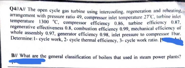 Q4//All The open cycle gas turbine using intercooling. regeneration and reheating
arrangement with pressure ratio 49, compressor inlet temperature 27 C, turbine inlet
temperature 1300 "C, compressor efficiency 0.86, turbine efficiency 0.87,
regenerative effectiveness 0.8, combustion efficiency 0.99, mechanical efficiency of
whole assembly 0.97, generator efficiency 0.98, inlet pressure to compressor Tbar.
Determine:1- cycle work, 2- cycle thermal efficiency, 3- cycle work ratio. [9
B// What are the general classification of boilers that used in steam power plants?
