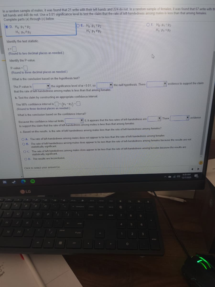 In a random sample of males, it was found that 21 write with their left hands and 224 do not. In a random sample of females, it was found that 67 write with the
left hands and 448 do not. Use a 0.01 significance level to test the claim that the rate of left-handedness among males is less than that among females.
Complete parts (a) through (c) below.
OF. Ho Pt P2
H P1 <P2
O E. Ho P1SP2
D. Ho P1 P2
H Pi #P2
Identify the test statistic.
(Round to two decimal places as needed.)
Identify the P-value.
P-value =
(Round to three decimal places as needed.)
What is the conclusion based on the hypothesis test?
v the null hypothesis. There
V evidence to support the claim
The P-value is
V the significance level of a = 0.01, so
that the rate of left-handedness among males is less than that among females.
b. Test the claim by constructing an appropriate confidence interval.
The 98% confidence interval is < (p,-P2) <U
(Round to three decimal places as needed.)
What is the conclusion based on the confidence interval?
V There
Vevidence
0, it appears that the two rates of left-handedness are
Because the confidence interval limits
to support the claim that the rate of left-handedness among males is less than that among females.
c. Based on the results, is the rate of left-handedness among males less than the rate of left-handedness among females?
O A. The rate of left-handedness among males does not appear to be less than the rate of left-handedness among females.
O B. The rate of left-handedness among males does appear to be less than the rate of left-handedness among females because the resuits are not
statistically significant
O C. The rate of left-handedness among males does appear to be less than the rate of left-handedness among females because the results are
statistically significant.
O D. The results are inconclusive.
Click to select your answer(s).
8:39 AM
d 12/7/2020
LG
Dause
clear
6.
backspace
insert
hame
Pg up
Y.
delete
end
8.
enter
pause
MI
↑ shift
1.
enter
alt
fn
ctri

