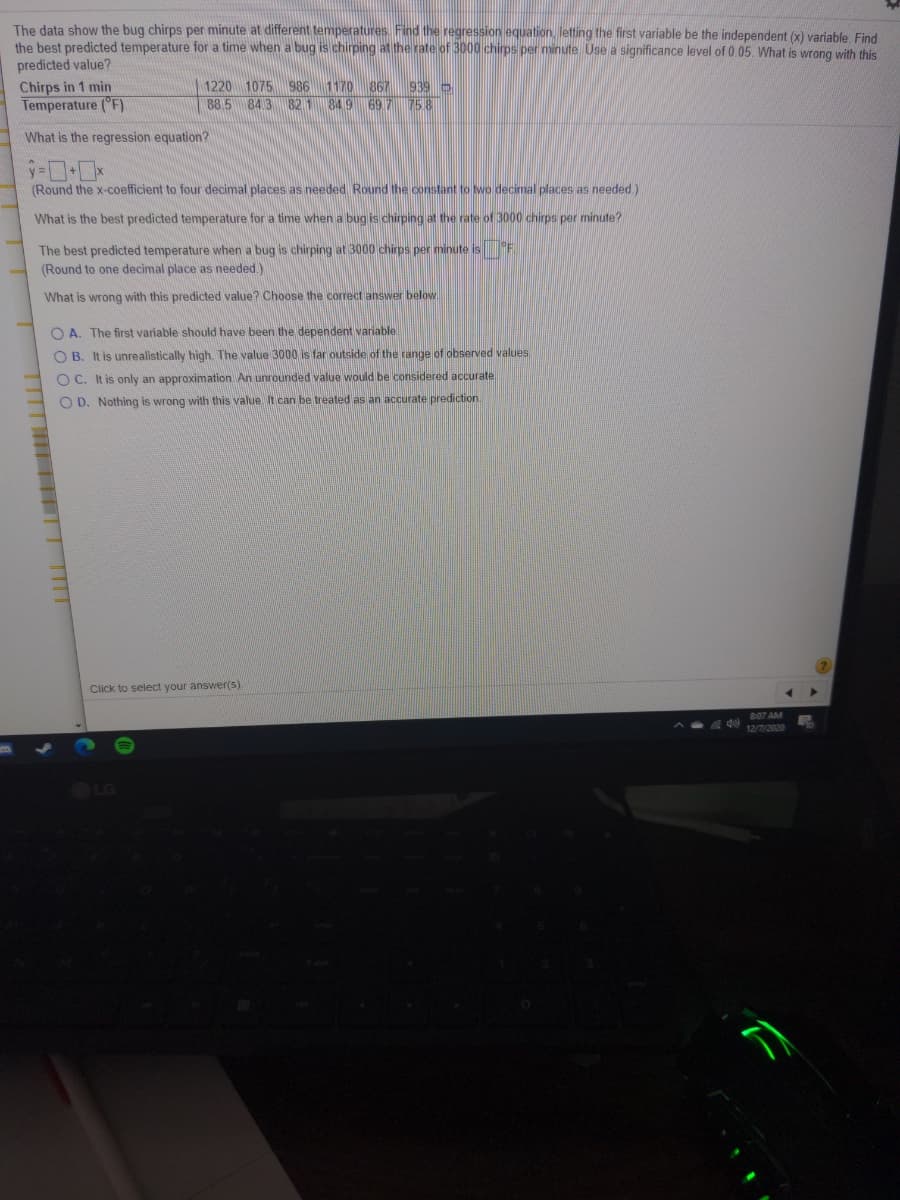 The data show the bug chirps per minute at different temperatures. Find the regression equation, letting the first variable be the independent (x) variable, Find
the best predicted temperature for a time when a bug is chirping at the rate of 3000 chirps per minute. Use a significance level of 0.05. What is wrong with this
predicted value?
1220 1075 986
88 5 843 821 849 697 758
1170 867 939 D
Chirps in 1 min
Temperature ("F)
What is the regression equation?
(Round the x-coefficient to four decimal places as needed. Round the constant to two decimal places as needed.)
What is the best predicted temperature for a time when a bug is chirping at the rate of 3000 chirps per minute?
The best predicted temperature when a bug is chirping at 3000 chirps per minute is F
(Round to one decimal place as needed.)
What is wrong with this predicted value? Choose the correct answer below
O A. The first variable should have been the dependent variable
O B. It is unrealistically high. The value 3000 is far outside of the range of observed values
O C. It is only an approximation. An unrounded value would be considered accurate
O D. Nothing is wrong with this value It can be treated as an accurate prediction.
Click to select your answer(5)
8:07 AM
12/7/2020
LG
