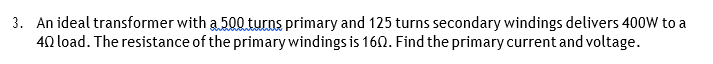 3. An ideal transformer with a 500 turns primary and 125 turns secondary windings delivers 400W to a
40 load. The resistance of the primary windings is 160. Find the primary current and voltage.
