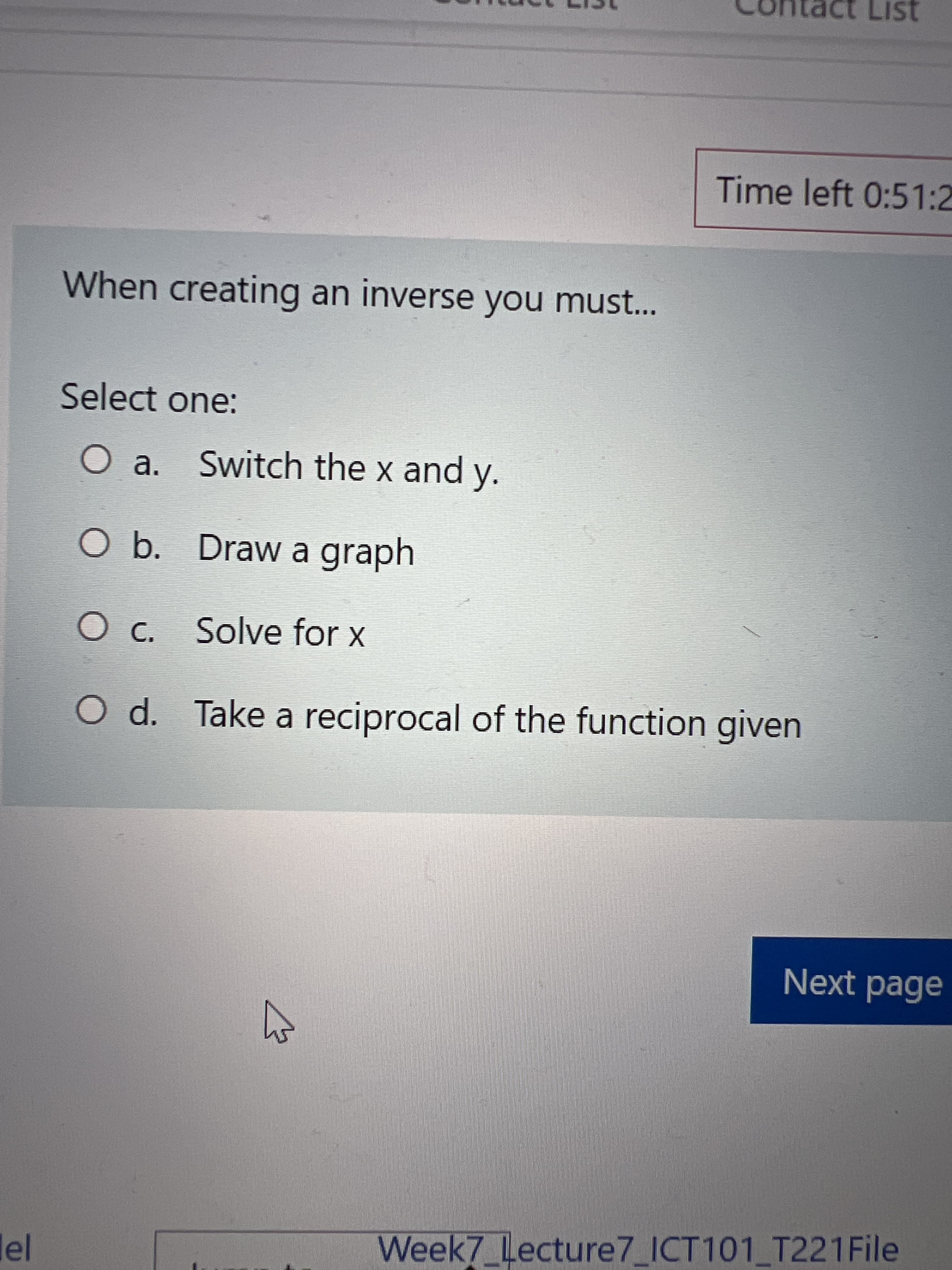 act List
Time left 0:51:2
When creating an inverse you must...
Select one:
a. Switch the x and y.
O b. Draw a graph
Oc. Solve for x
O d. Take a reciprocal of the function given
Next page
Week7_Lecture7_ICT101 T221File
