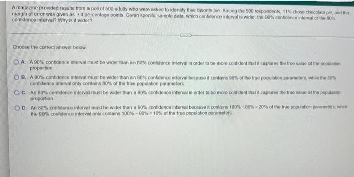 A magazine provided results from a poll of 500 adults who were asked to identify their favorite pie. Among the 500 respondents, 11% chose chocolate pie, and the
margin of error was given as +4 percentage points. Given specific sample data, which confidence interval is wider the 90% confidence interval or the 80%
confidence interval? Why is it wider?
Choose the correct answer below
OA. A 90% confidence interval must be wider than an 80% confidence interval in order to be more confident that it captures the true value of the population
proportion
OB. A 90% confidence interval must be wider than an 80% confidence interval because it contains 90% of the true population parameters, while the 80%
confidence interval only contains 80% of the true population parameters
OC. An 80% confidence interval must be wider than a 90% confidence interval in order to be more confident that it captures the true value of the population
proportion.
OD. An 80% confidence interval must be wider than a 90% confidence interval because it contains 100% -80% - 20% of the true population parameters, while
the 90% confidence interval only contains 100%-90% = 10% of the true population parameters