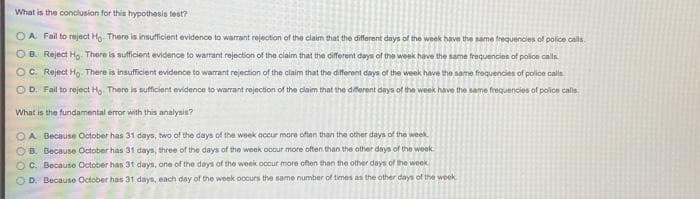 What is the conclusion for this hypothesis test?
O A Fail to reject H There is insufficient evidence to warrant rejection of the claim that the different days of the week havn the same frequencies of police calls.
O B. Reject Ho. There is sufficient evidence to warrant rejection of the claim that the diferent days of the week have the same frequencien of police calls
OC. Reject Ho There is insufficient evidence to warrant rejection of the claim that the different days of the week have the same froquencies of police calla
O D. Fail to reject Ho. There is sufficient evidence to warrant rejection of the claim that the dferent days of the week have the same frequencies of police calls.
What is the fundamental eror with this analysis?
OA Because October has 31 days, two of the days of the week occur more often than the other days of the week
O B. Because October has 31 days, three of the days of the week oocur more often than the other days of the week
O C. Because October has 3t days, one of the days of the week occur more often than the other days of the week
OD. Because October has 31 days, each day of the week occurs the same number of times as the other days of the week
