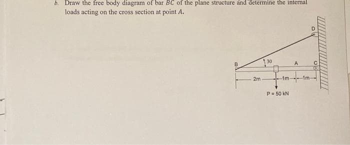 b. Draw the free body diagram of bar BC of the plane structure and determine the internal
loads acting on the cross section at point A.
130
A
C
O
2m
-1m-
P = 50 kN
-1m-