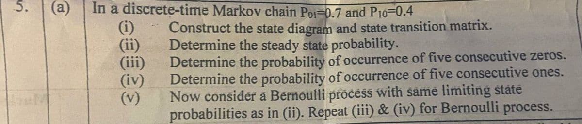 5.
(a)
In a discrete-time Markov chain Poi-0.7 and P10-0.4
(i)
(ii)
(iii)
(iv)
(v)
Construct the state diagram and state transition matrix.
Determine the steady state probability.
Determine the probability of occurrence of five consecutive zeros.
Determine the probability of occurrence of five consecutive ones.
Now consider a Bérnoulli pročess with same limiting state
probabilities as in (ii). Repeat (iii) & (iv) for Bernoulli process.
