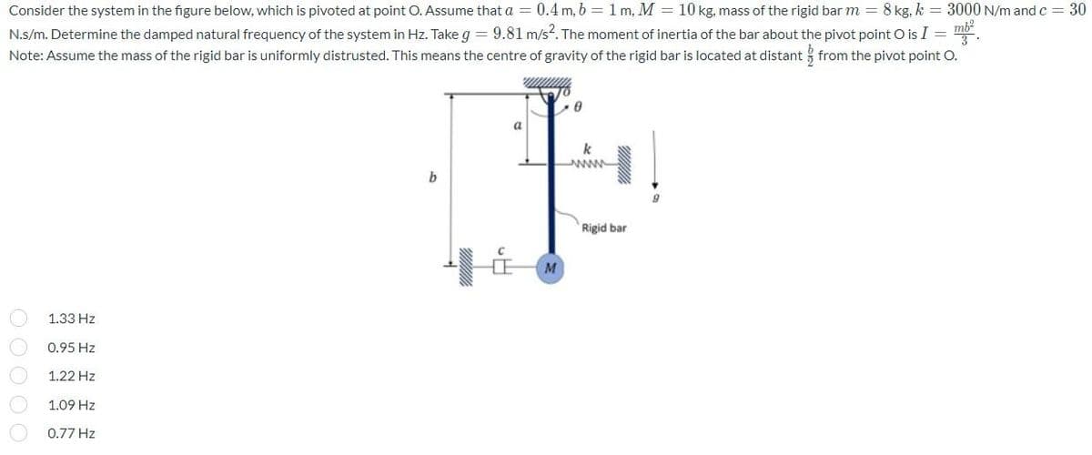 Consider the system in the figure below, which is pivoted at point O. Assume that a = 0.4 m, b = 1 m, M = 10 kg, mass of the rigid bar m = 8 kg. k = 3000 N/m and c = 30
N.s/m. Determine the damped natural frequency of the system in Hz. Take g = 9.81 m/s². The moment of inertia of the bar about the pivot point O is I = ²
Note: Assume the mass of the rigid bar is uniformly distrusted. This means the centre of gravity of the rigid bar is located at distant from the pivot point O.
wwwwwwww
Begy
b
1.33 Hz
0.95 Hz
1.22 Hz
1.09 Hz
0.77 Hz
000
a
M
0
k
Rigid bar