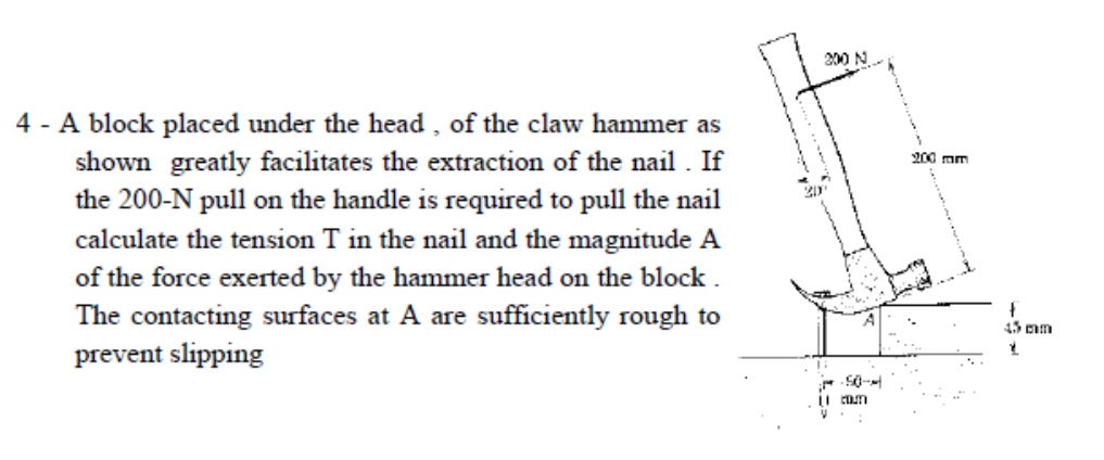 200 N
A block placed under the head , of the claw hammer as
shown greatly facilitates the extraction of the nail . If
the 200-N pull on the handle is required to pull the nail
200 mm
calculate the tension T in the nail and the magnitude A
of the force exerted by the hammer head on the block .
The contacting surfaces at A are sufficiently rough to
45 mm
prevent slipping
ii cam
