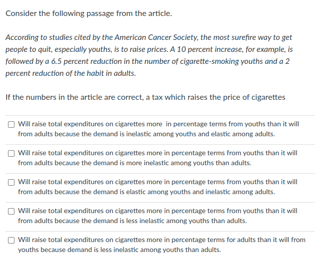 Consider the following passage from the article.
According to studies cited by the American Cancer Society, the most surefire way to get
people to quit, especially youths, is to raise prices. A 10 percent increase, for example, is
followed by a 6.5 percent reduction in the number of cigarette-smoking youths and a 2
percent reduction of the habit in adults.
If the numbers in the article are correct, a tax which raises the price of cigarettes
Will raise total expenditures on cigarettes more in percentage terms from youths than it will
from adults because the demand is inelastic among youths and elastic among adults.
O Will raise total expenditures on cigarettes more in percentage terms from youths than it will
from adults because the demand is more inelastic among youths than adults.
O Will raise total expenditures on cigarettes more in percentage terms from youths than it will
from adults because the demand is elastic among youths and inelastic among adults.
Will raise total expenditures on cigarettes more in percentage terms from youths than it will
from adults because the demand is less inelastic among youths than adults.
O Will raise total expenditures on cigarettes more in percentage terms for adults than it will from
youths because demand is less inelastic among youths than adults.
