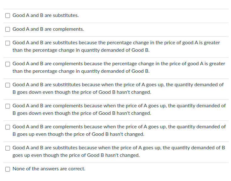 Good A and B are substitutes.
Good A and B are complements.
Good A and B are substitutes because the percentage change in the price of good A is greater
than the percentage change in quantity demanded of Good B.
Good A and B are complements because the percentage change in the price of good A is greater
than the percentage change in quantity demanded of Good B.
Good A and B are substititutes because when the price of A goes up, the quantity demanded of
B goes down even though the price of Good B hasn't changed.
Good A and B are complements because when the price of A goes up, the quantity demanded of
B goes down even though the price of Good B hasn't changed.
Good A and B are complements because when the price of A goes up, the quantity demanded of
B goes up even though the price of Good B hasn't changed.
Good A and B are substitutes because when the price of A goes up, the quantity demanded of B
goes up even though the price of Good B hasn't changed.
None of the answers are correct.
