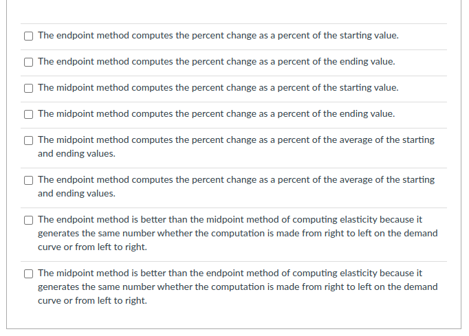 The endpoint method computes the percent change as a percent of the starting value.
The endpoint method computes the percent change as a percent of the ending value.
The midpoint method computes the percent change as a percent of the starting value.
The midpoint method computes the percent change as a percent of the ending value.
The midpoint method computes the percent change as a percent of the average of the starting
and ending values.
The endpoint method computes the percent change as a percent of the average of the starting
and ending values.
The endpoint method is better than the midpoint method of computing elasticity because it
generates the same number whether the computation is made from right to left on the demand
curve or from left to right.
The midpoint method is better than the endpoint method of computing elasticity because it
generates the same number whether the computation is made from right to left on the demand
curve or from left to right.
