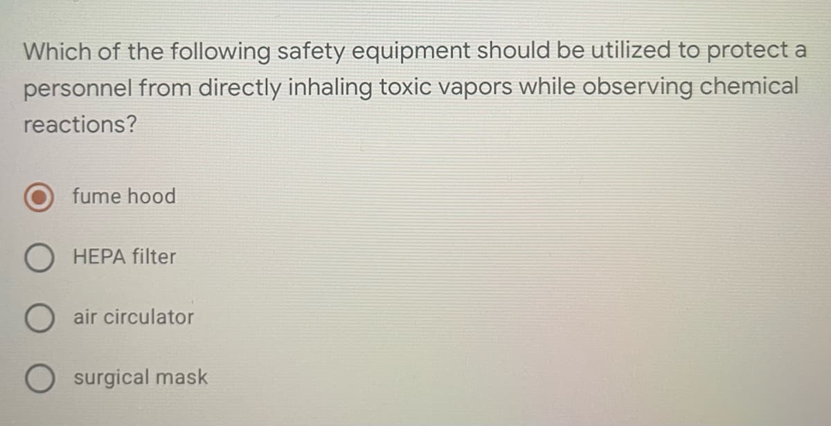 Which of the following safety equipment should be utilized to protect a
personnel from directly inhaling toxic vapors while observing chemical
reactions?
fume hood
O HEPA filter
O air circulator
surgical mask
