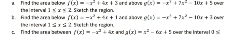 a. Find the area below f(x) = -x² + 4x +3 and above g(x) = -x³ + 7x² – 10x + 5 over
the interval 1 <x< 2. Sketch the region.
b. Find the area below f(x) = -x² + 4x + 1 and above g(x) = -x³ + 7x2 – 10x + 3 over
the interval 1 <x< 2. Sketch the region.
c. Find the area between f(x) = -x² + 4x and g(x) = x² – 6x + 5 over the interval 0 <
