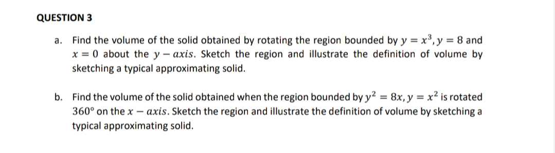 QUESTION 3
a. Find the volume of the solid obtained by rotating the region bounded by y = x³, y = 8 and
x = 0 about the y – axis. Sketch the region and illustrate the definition of volume by
sketching a typical approximating solid.
b. Find the volume of the solid obtained when the region bounded by y² = 8x, y = x² is rotated
360° on the x – axis. Sketch the region and illustrate the definition of volume by sketching a
typical approximating solid.
