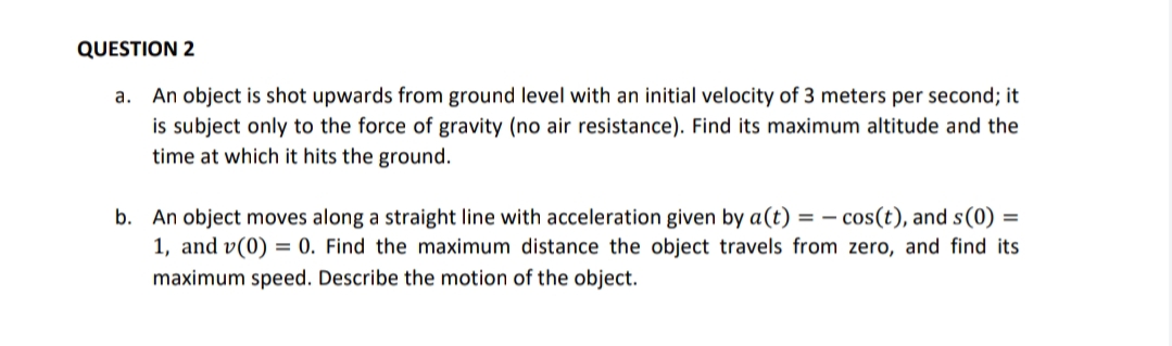 QUESTION 2
a. An object is shot upwards from ground level with an initial velocity of 3 meters per second; it
is subject only to the force of gravity (no air resistance). Find its maximum altitude and the
time at which it hits the ground.
b. An object moves along a straight line with acceleration given by a(t) = – cos(t), and s(0) =
1, and v(0) = 0. Find the maximum distance the object travels from zero, and find its
maximum speed. Describe the motion of the object.
