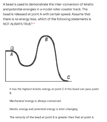 A bead is used to demonstrate the inter-conversion of kinetic
and potential energies in a model roller coaster track. The
bead is released at point A with certain speed. Assume that
there is no energy loss, which of the following statements is
NOT ALWAYS TRUE?
A
It has the highest kinetic energy at point C if the bead can pass point
В.
Mechanical energy is always conserved.
Kinetic energy and potential energy is inter-changing.
The velocity of the bead at point B is greater than that at point A.
