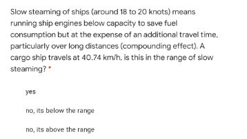 Slow steaming of ships (around 18 to 20 knots) means
running ship engines below capacity to save fuel
consumption but at the expense of an additional travel time,
particularly over long distances (compounding effect). A
cargo ship travels at 40.74 km/h, is this in the range of slow
steaming?"
yes
no, its below the range
no, its above the range
