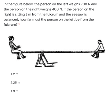In the figure below, the person on the left weighs 900 N and
the person on the right weighs 400 N. If the person on the
right is sitting 3 m from the fulcrum and the seesaw is
balanced, how far must the person on the left be from the
fulcrum? *
1.2 m
2.25 m
1.3 m
