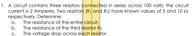 1. A circuit contains three resistors connected in series across 100 volts; the circuit
current is 2 Amperes. Two resistors (Ri and R2) have known values of 5 and 10 2,
respectively. Determine:
The resistance of the entire circuit.
a.
b.
The resistance of the third resistor R3.
The voltage drop across each resistor.
c.
