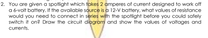 You are given a spotlight which takes 2 amperes of current designed to work off
a 6-volt battery. If the available source is a 12-V battery, what values of resistance
would you need to connect in series with the spotlight before you could safely
switch it on? Draw the circuit diagram and show the values of voltages and
currents.
