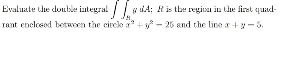 Evaluate the double integral / | y dA; R is the region in the first quad-
R
rant enclosed between the circle x² + y² = 25 and the line x + y = 5.
