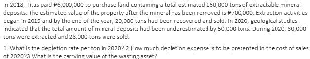 In 2018, Titus paid $6,000,000 to purchase land containing a total estimated 160,000 tons of extractable mineral
deposits. The estimated value of the property after the mineral has been removed is 700,000. Extraction activities
began in 2019 and by the end of the year, 20,000 tons had been recovered and sold. In 2020, geological studies
indicated that the total amount of mineral deposits had been underestimated by 50,000 tons. During 2020, 30,000
tons were extracted and 28,000 tons were sold:
1. What is the depletion rate per ton in 2020? 2. How much depletion expense is to be presented in the cost of sales
of 2020?3. What is the carrying value of the wasting asset?