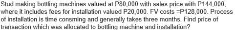 Stud making bottling machines valued at P80,000 with sales price with P144,000,
where it includes fees for installation valued P20,000. FV costs =P128,000. Process
of installation is time consming and generally takes three months. Find price of
transaction which was allocated to bottling machine and installation?