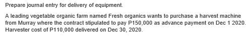 Prepare journal entry for delivery of equipment.
A leading vegetable organic farm named Fresh organics wants to purchase a harvest machine
from Murray where the contract stipulated to pay P150,000 as advance payment on Dec 1 2020.
Harvester cost of P110,000 delivered on Dec 30, 2020.