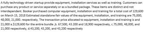 A fully technology driven startup provide equipment, installation services as well as training. Customers can
purchase any product or service separately or as a bundled package. These items are distinct and not
interdependent. Booker purchased computer equipment, installation and training for a total cost of 129,600
on March 15, 2018 Estimated standalone fair values of the equipment, installation, and training are 75,000,
48,000, 21,000. respectively. The transaction price allocated to equipment, installation and training is and
21,000 a.$129,600 for the entire bundle,b. 67,500, 43.200 and 18,900 respectively, c.75,000, 48,000, and
21,000 respectively, d.43,200, 43,200, and 43,200 respectively