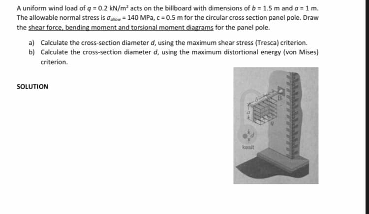 A uniform wind load of q = 0.2 kN/m? acts on the billboard with dimensions of b = 1.5 m and a = 1 m.
The allowable normal stress is oalow = 140 MPa, c = 0.5 m for the circular cross section panel pole. Draw
the shear force, bending moment and torsional moment diagrams for the panel pole.
a) Calculate the cross-section diameter d, using the maximum shear stress (Tresca) criterion.
b) Calculate the cross-section diameter d, using the maximum distortional energy (von Mises)
criterion.
SOLUTION
kesit
