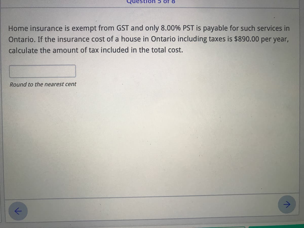 of 8
Home insurance is exempt from GST and only 8.00% PST is payable for such services in
Ontario. If the insurance cost of a house in Ontario including taxes is $890.00 per year,
calculate the amount of tax included in the total cost.
Round to the nearest cent
->
