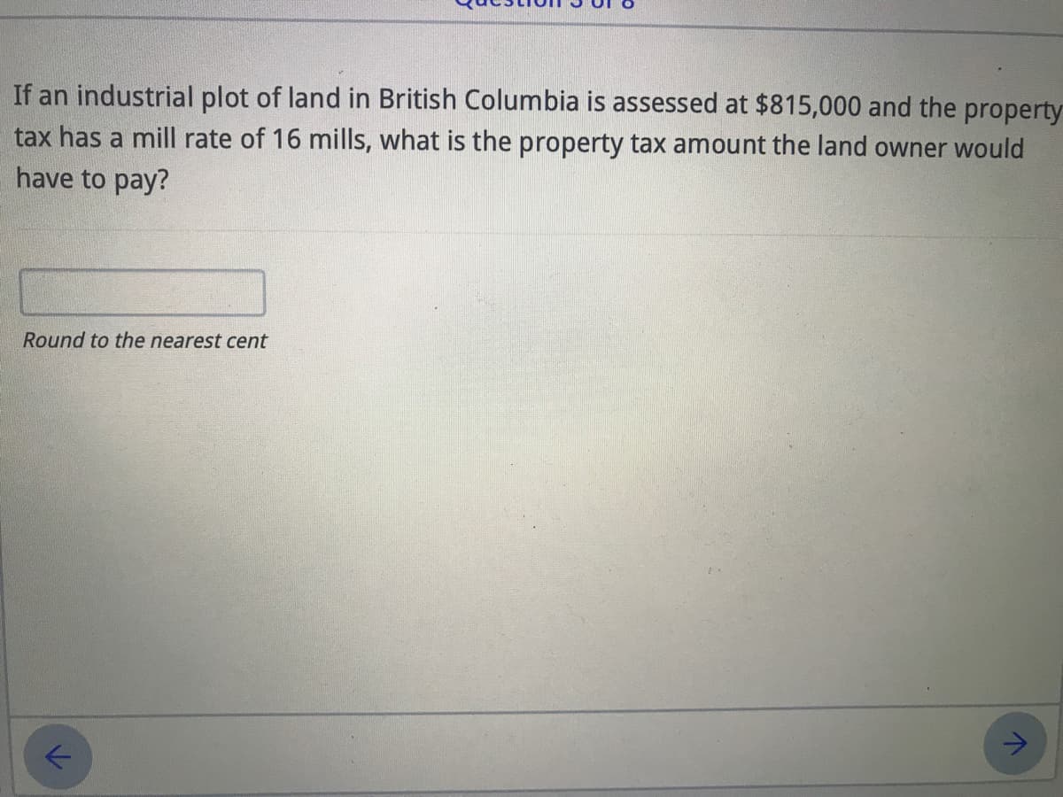 If an industrial plot of land in British Columbia is assessed at $815,000 and the property
tax has a mill rate of 16 mills, what is the property tax amount the land owner would
have to pay?
Round to the nearest cent
->
レ
